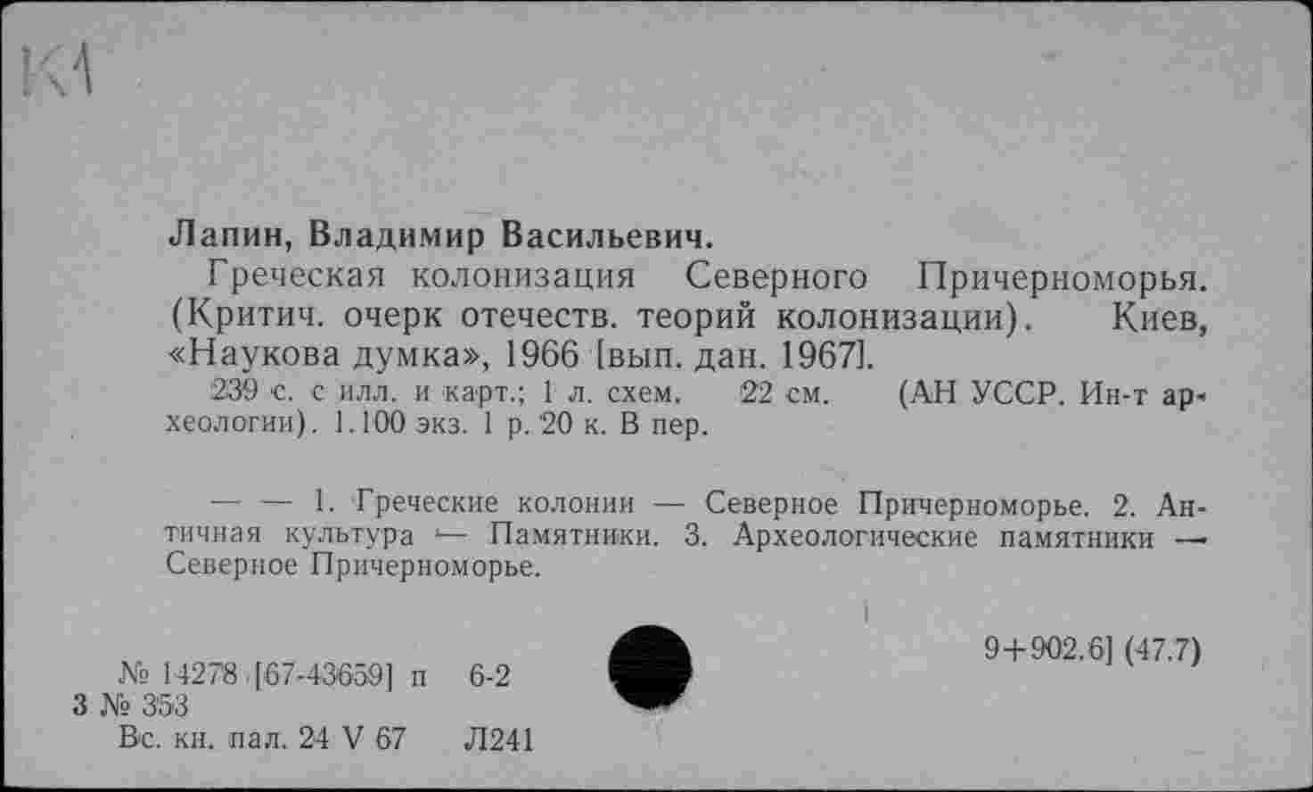 ﻿Лапин, Владимир Васильевич.
Греческая колонизация Северного Причерноморья. (Критич. очерк отечеств, теорий колонизации). Киев, «Наукова думка», 1966 [вып. дан. 19671.
239 с. с илл. и карт.; 1 л. схем. 22 см. (АН УССР. Ин-т ар« хеологии). 1.100 экз. 1 р. 20 к. В пер.
— •— 1. Греческие колонии — Северное Причерноморье. 2. Античная культура *— Памятники. 3. Археологические памятники — Северное Причерноморье.
№ 14278 [67-43659] п 6-2
3 № 353
Вс. кн. пал. 24 V 67	Л241
9+902.6] (47.7)